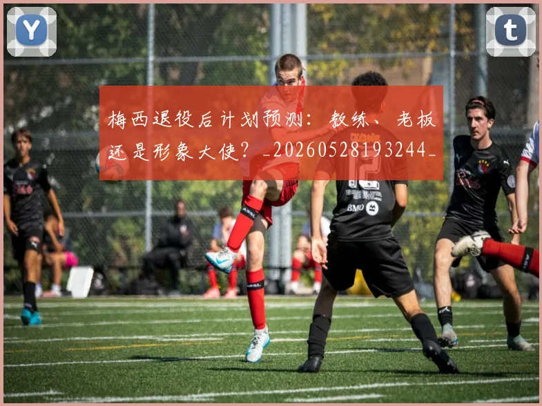 梅西退役后计划预测：教练、老板还是形象大使？_20260528193244_20260609223954