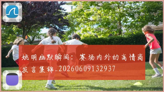 姚明幽默瞬间：赛场内外的高情商发言集锦_20260609132937