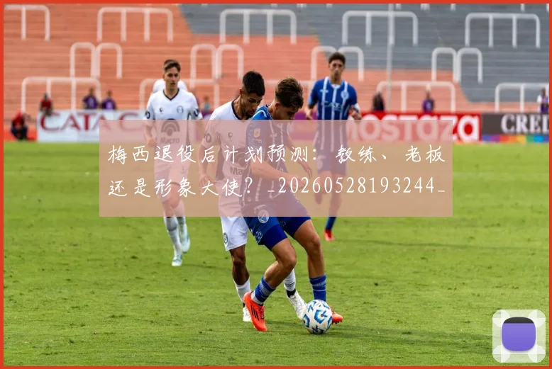 梅西退役后计划预测:教练、老板还是形象大使?_20260528193244_20260609223954