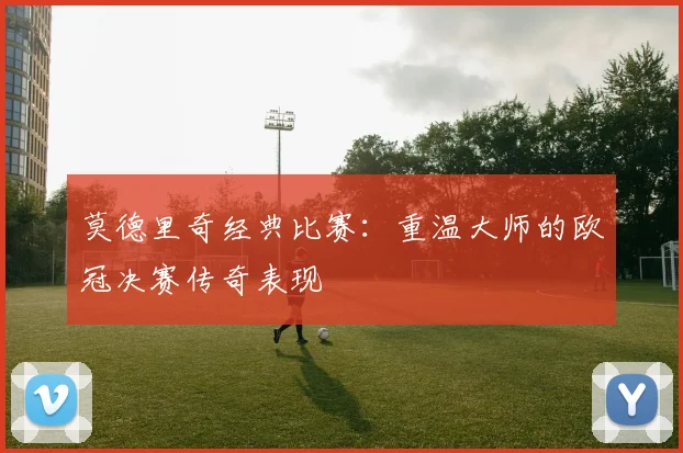 莫德里奇经典比赛：重温大师的欧冠决赛传奇表现