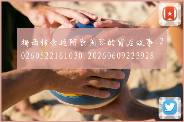 梅西转会迈阿密国际的背后故事_20260522161030_20260609223928