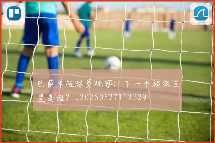 巴萨年轻球员观察：下一个超级巨星是谁？_20260527112329