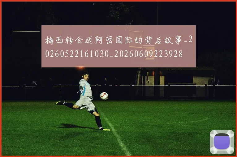 梅西转会迈阿密国际的背后故事_20260522161030_20260609223928