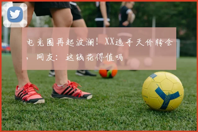 电竞圈再起波澜！XX选手天价转会，网友：这钱花得值吗